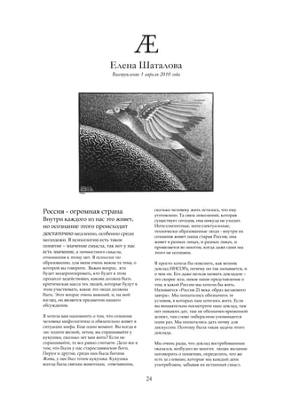 Елена Шаталова
                                 Выступление 1 апреля 2010 года




                                                      сколько человеку жить осталось, что ему
Россия - огромная страна.                             уготовлено. Та связь поколений, которая
Внутри каждого из нас это живет,                      существует сегодня, она никуда не уходит.
но осознание этого происходит                         Интеллигентные, интеллектуальные,
                                                      технически образованные люди - внутри их
достаточно медленно, особенно среди                   сознания живет наша старая Россия, она
молодежи. В психологии есть такое                     живет в разных лицах, и разных ликах, и
понятие – значение смысла, так вот у нас              проявляется во многом, когда даже сами мы
есть значение, а личностного смысла,                  этого не осознаем.
отношения к этому нет. Я психолог по
образованию, для меня очень важна та тема, о          Я просто хотела бы пояснить, как возник
которой вы говорите. Важен вопрос, кто                доклад ИНСОРа, почему он так называется, и
будет модернизировать, кто будет в этом               о чем он. Его даже нельзя назвать докладом –
процессе задействован, какова должна быть             это скорее эссе, некое наше представление о
критическая масса тех людей, которые будут в          том, в какой России мы хотели бы жить.
этом участвовать, какие это люди должны               Называется «Россия 21 века: образ желаемого
быть. Этот вопрос очень важный, и, на мой             завтра». Мы попытались обозначить те
взгляд, он является предметом нашего                  условия, в которых нам хотелось жить. Если
обсуждения.                                           вы внимательно посмотрите наш доклад, там
                                                      нет никаких дат, там не обозначен временной
Я хотела вам напомнить о том, что сознание            аспект, там слово либерализм упоминается
человека мифологично и обязательно живет в            один раз. Мы попытались дать почву для
ситуации мифа. Еще один момент. Вы когда в            дискуссии. Поэтому была такая задача этого
лес ходите весной, летом, вы спрашивайте у            доклада.
кукушки, сколько лет вам жить? Если не
спрашивайте, то все равно считаете. Дело все в        Мы очень рады, что доклад востребованным
том, что были у нас старославянские боги,             оказался, возбудил во многих людях желание
Перун и другие, среди них была богиня                 поговорить о понятиях, определить, что же
Жива, у нее был тотем кукушка. Кукушка                есть за словами, которые мы каждый день
всегда была святым животным, отвечавшим,              употребляем, забывая их истинный смысл.


                                                 24
 