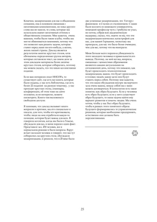 Конечно, модернизация для нас в обыденном           две успешные модернизации, это Гитлер с
сознании, она в основном связанная с                фашизмом и Сталин со сталинизмом. С нами
негативными компонентами, но пока другого           были коллеги из немецкого университета,
слова мы не нашли, те слова, которые мы             немецкий профессор чуть с трибуны не упал,
используем имеют негативный оттенок в               но потом, собрав всю академическую
общественном сознании. Мне кажется, очень           выдержку, сказал, что, знаете ли вы, что эти
важным, чтобы были такие клубы, чтобы мы            модернизации кончились катастрофой для
могли обмениваться мнениями, потому что             нас, для нашей Германии, поскольку мы
это позволит нам решить задачи, которые             проиграли, для нас это было более очевидно,
ставит перед нами ни кто-нибудь, а жизнь,           чем для вас, потому что вы выиграли.
жизнь нашей страны. Доклад является
результатом многих круглых столов, хотя             Меня больше всего поразила убежденность
обозначена определенная группа авторов,             этого молодого человека в правильности его
которые составляли текст, на самом деле за          вывода. Поэтому, на мой взгляд, вопросы,
этим докладом материалы более десятка               связанные с ценностями образования
круглых столов, которые собирались, поэтому         являются самыми актуальными на
мы можем сказать, что это некое коллективное        сегодняшний день, потому что неважно, как
издание.                                            будет происходить технологическая
                                                    модернизация, важно, что будет происходить
Если вам интересен опыт ИНСОРа, то                  в головах людей, какие цели они будут
существует сайт, где есть все книги, которые        ставить перед собой. Поэтому мне кажется,
были изданы, у нас есть библиотека, где есть        что эти наши обсуждения внутри экспертного
более 22 изданий на разную тематику, у нас          зала очень важны, между собой мы с вами
проходят круглые столы, семинары,                   можем договориться. В психологии есть такое
конференции, об этом тоже на сайте                  понятие, как образ будущего. Если у человека
изложено, если интересно, можете                    есть образ будущего, если у него существует
посмотреть. Книги там выложены в                    образ будущего, то наша задача найти ему
свободном доступе.                                  вариант развития и помочь людям. Мы очень
                                                    хотим, чтобы у нас был образ будущего,
Я понимаю, что доклад вызывает много                чтобы в рамках этого понятного образа
вопросов и критики, мы его специально и             будущего формировались те управленческие
писали, для того, чтобы его критиковали,            решения, которые необходимо предпринять,
чтобы люди на нем отработали какую-то               естественно они должны быть
позицию, которая будет важна для всех. Я            перспективными.
говорила коллегам, когда мы были в Томске,
обсуждали доклад, и меня поразил один факт.
Представьте зал, 450 человек, все в
нормальном режиме и были вопросы. Вдруг
встает молодой человек и говорит, что мы тут
собирались на круглом столе, обсуждали
модернизацию, и решили, что в 20 веке были




                                               25
 