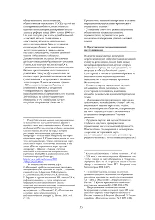 обществознания, интеллигенция,                            Препятствия, чинимые имперскими властями
обеспокоенная отставанием СССР, утратой им                наращивании рационально-критического
конкурентоспособности, вновь оказалась                    социального знания; 3
одним из инициаторов демократических по                   - Стремление советского режима подчинить
замыслу реформ конца 1980 – начала 1990-х гг.             общественные науки социальному
Но, и на этот раз, уже в ходе преобразований              прожектерству, ограничить их роль
«советской модели социализма» в                           апологетикой очередных утопий советской
«постсоветскую модель капитализма»,                       власти.
интеллигенция вновь была оттеснена на
социальную обочину, ее накопления -                       2. Представления дореволюционной
экспроприированы, а сама она вновь                        интеллигенции
оказалась аутсайдером, составив основной
массив «образованных бедных».                             В качестве неадекватных воззрений
Действительность оказалась бесконечно                     дореволюционной интеллигенции, делавшей
далека от ожиданий образованного сословия                 ставку на революцию, может быть назван
России, как в начале, так и в конце ХХ в.                 целый ряд представлений, среди которых:
Приведенные соображения свидетельствуют:                  - О русском народе, как народе едином, не
базовые представления интеллигенции о                     несущим в себе глубочайший социо-
российском социуме, фундаментально не                     культурный, а потому стадиальный раскол на
соответствуют реальным закономерностям                    незначительное модернизированное
существования и исторического движения                    меньшинство и подавляющее архаичное
этого социума. В числе основных причин:                   большинство 4
- 700-сотлетнее опоздание России, по                      - О том, что народ, разделенный на слои,
сравнению с Европой, с созданием                          обладающие столь различным социо-
университетского образования –                            культурным потенциалом адаптации,
национальной школы рационального знания.                  способен развиваться в едином историческом
Это повлекло за собой существенное                        темпе
отставание, в т.ч. социальных наук от                     - О возможности продуктивного переноса в
потребностей развития общества 2 -                        архаический, в своей основе, социум России,
                                                          европейской теории марксизма; теории,
                                                          отражающей реалии общества, построенного
                                                          на иных социо-культурных основаниях и
                                                          существенно опередившего Россию в
                                                          развитии
2   Ректор Московской высшей школы социальных             - О русском народе, как народе богоносце,
и экономических наук, англичанин Т.Шанин в                глубоко и искренне приверженном
одном из своих выступлений отметил: «Одной из             православию, носителе высокой духовности.
особенностей России, которая особенно видна мне           Впоследствии, столкнувшись с целым рядом
как иностранцу, является та мера, в которой
                                                          «коренных исторических черт,
российская интеллигенция думала через
литературу – больше через литературу, чем через           психологических комплексов, утопий и пр.
социальные науки. В XIX веке очень многое из того,        русского человека», интеллигенции пришлось
что в англосаксонских странах определялось через
социальные науки: социологию, экономику и так
далее, в России определялось через русскую
литературу» (Шанин Т. Лекция «История
поколений и поколенческая история России».
                                                          3
Прочитана 17.03.2005г. в дискуссионном клубе                Как писал Ключевский: «Забота политики… XVIII
Интернет-портала «Полит.ру»,                              – XIX века – поставить народное образование так,
http://www.polit.ru/lectures/2005                         чтобы знания не перерабатывались в убеждения».
/03/23/shanin.html).                                      Афоризмы. Цит. по сб. Из русской мысли о России.
     Во многом созвучно мнение д.ф.н.                     Автор - составитель Янин И.Т. Янтарный сказ,
О.Малиновой: «работы современных российских               Калининград, 2002. С.267).
авторов изобилуют цитатами из трудов П.Чаадаева,
                                                          4 По мнению Маслова, выходца из крестьян,
славянофилов, К.Кавелина, Ф.Достоевского,
Н.Данилевского, В.Ключевского, К.Леонтьева,               сумевшего получить экономическое образование,
Н.Бердяева и других мыслителей XIX - начала XX в.,        российское крестьянство жило представлениями
рефлексировавших… в русле исторических                    XV – XVI в.в. ( Маслов П. П. Аграрный вопрос в
традиций русской общественной мысли с                     России. Т.2. Кризис крестьянского хозяйства и
присущей им умозрительностью, принципиальной              крестьянское движение. БИ, СПб, 1908. С.73).
неориентированностью на процедуры                            На средневековое сознание миллионов
верификации…». (Малинова О.Ю. «Политическая               безграмотных крестьян последней трети XIX в., не
культура» в российском научном и                          способных строить новую европеизированную
публицистической дискурсе // Полис., 2006, №5.            Россию, указывал и Г.Федотов. (Федотов Г.П. Россия
С.113).                                                   и свобода. «Психология элиты», № 3, 2009. С.11).



                                                     35
 