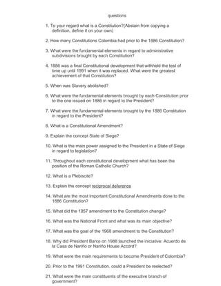questions

1. To your regard what is a Constitution?(Abstain from copying a
    definition, define it on your own)

2. How many Constitutions Colombia had prior to the 1886 Constitution?

3. What were the fundamental elements in regard to administrative
   subdivisions brought by each Constitution?

4. 1886 was a final Constitutional development that withheld the test of
    time up until 1991 when it was replaced. What were the greatest
    achievement of that Constitution?

5. When was Slavery abolished?

6. What were the fundamental elements brought by each Constitution prior
   to the one issued on 1886 in regard to the President?

7. What were the fundamental elements brought by the 1886 Constitution
   in regard to the President?

8. What is a Constitutional Amendment?

9. Explain the concept State of Siege?

10. What is the main power assigned to the President in a State of Siege
   in regard to legislation?

11. Throughout each constitutional development what has been the
   position of the Roman Catholic Church?

12. What is a Plebiscite?

13. Explain the concept reciprocal deference

14. What are the most important Constitutional Amendments done to the
   1886 Constitution?

15. What did the 1957 amendment to the Constitution change?

16. What was the National Front and what was its main objective?

17. What was the goal of the 1968 amendment to the Constitution?

18. Why did President Barco on 1988 launched the iniciative: Acuerdo de
   la Casa de Nariño or Nariño House Accord?

19. What were the main requirements to become President of Colombia?

20. Prior to the 1991 Constitution, could a President be reelected?

21. What were the main constituents of the executive branch of
   government?
 