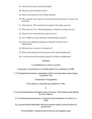47. How are the lower courts distributed?

      48. What are administrative courts?

      49. What is the function of the Public Ministry?

      50. Why was the main reason to promote the public service or career civil
         servants?

      51. What did the 1957 amendment brought to the public service?

      52. What did Law 19 in 1960 established in relations to public service?

      53. What can be understood by career service?

      54. As of 1988 how was Colombia’s administrative division?

      55. What is the difference between a National Territory and a
         Department?

      56. What are the functions of a Governor?

      57. What is the lowest level of government for each Department?

      58. In what year was the popular election for Majors established?

                                    Answers

                      1.a constitución is a rule in a country.

    2.they were 12 contitutions in colombia before The constitution of 1886.

3. The departmental camera, assemblies and the municipal advice were chosen
                              by popular vote.

                          4.extradición of drugdealers.

               5.The slavery in colombia was abolished in 1851.

                                        6.

7.The prersidential period changed 2 years to 6 years, The president was elected
                                by The congress.

  8. A constitutional amendment is a change to the constitution of a nation or a
                                     state

  9.is a governmental declaration that may suspend certain normal functions of
                                  government.

        10.the president chosed the governors and the bogotas mayor.
 