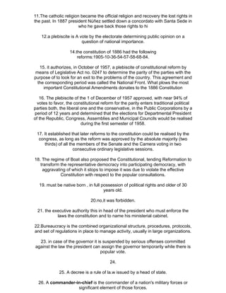 11.The catholic religion became the official religion and recovery the lost rights in
the past. In 1887 president Núñez settled down a concordato with Santa Sede in
                        who he gave back those rights to hi

    12.a plebiscite is A vote by the electorate determining public opinion on a
                          question of national importance.

                   14.the constitution of 1886 had the following
                       reforms:1905-10-36-54-57-58-68-84.

   15. it authorizes, in October of 1957, a plebiscite of constitutional reform by
 means of Legislative Act no. 0247 to determine the parity of the parties with the
purpose of to look for an exit to the problems of the country. This agreement and
  the corresponding period was called the National Front. What plows the most
     important Constitutional Amendments donates to the 1886 Constitution

   16. The plebiscite of the 1 of December of 1957 approved, with near 94% of
  votes to favor, the constitutional reform for the parity enters traditional political
parties both, the liberal one and the conservative, in the Public Corporations by a
period of 12 years and determined that the elections for Departmental President
of the Republic, Congress, Assemblies and Municipal Councils would be realised
                          during the first semester of 1958.

 17. It established that later reforms to the constitution could be realised by the
  congress, as long as the reform was approved by the absolute majority (two
     thirds) of all the members of the Senate and the Camera voting in two
                      consecutive ordinary legislative sessions.

18. The regime of Boat also proposed the Constitutional, tending Reformation to
   transform the representative democracy into participating democracy, with
    aggravating of which it stops to impose it was due to violate the effective
             Constitution with respect to the popular consultations.

   19. must be native born , in full possession of political rights and older of 30
                                      years old.

                               20.no,it was forbidden.

  21. the executive authority this in head of the president who must enforce the
            laws the constitution and to name his ministerial cabinet.

22.Bureaucracy is the combined organizational structure, procedures, protocols,
and set of regulations in place to manage activity, usually in large organizations.

  23. in case of the governor it is suspended by serious offenses committed
against the law the president can assign the governor temporarily while there is
                                   popular vote.

                                         24.

             25. A decree is a rule of la.w issued by a head of state.

  26. A commander-in-chief is the commander of a nation's military forces or
                   significant element of those forces.
 