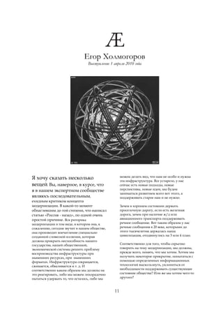 Егор Холмогоров
                                Выступление 1 апреля 2010 года




                                                    можем делать вид, что нам не особо и нужна
Я хочу сказать несколько                            эта инфраструктура. Все устарело, у нас
вещей. Вы, наверное, в курсе, что                   сейчас есть новые подходы, новые
я в нашем экспертном сообществе                     перспективы, новые идеи, мы будем
                                                    заниматься развитием всего вот этого, а
являюсь последовательным,                           поддерживать старое нам и не нужно.
ехидным критиком концепта
модернизации. В какой-то момент                     Зачем в хорошем состоянии держать
обнаглевшим до той степени, что написал             проселочную дорогу, если есть железная
статью «Россия - назад», по одной очень             дорога, зачем при наличие ж/д или
простой причине. Вся риторика                       авиационного транспорта поддерживать
модернизации в том виде, в котором она, к           речное сообщение. Вот таким образом у нас
сожалению, сегодня звучит в нашем обществе,         речные сообщения в 20 веке, которыми до
она производит впечатление специально               этого тысячелетия держалась наша
созданной словесной иллюзии, которая                цивилизация, отодвинулись на 3 или 4 план.
должна прикрыть неспособность нашего
государства, нашей общественной,                    Соответственно для того, чтобы серьезно
экономической системы решить проблему               говорить на тему модернизации, мы должны,
воспроизводства инфраструктуры при                  прежде всего, понять, что мы хотим. Хотим мы
нынешних ресурсах, при нынешних                     получить некоторое прикрытие, попытаться с
форматах. Инфраструктура сокращается,               помощью определенных информационных
сжимается, обваливается и т. д. И                   технологий выскользнуть, уклониться от
соответственно каким образом мы должны на           необходимости поддерживать существующее
это реагировать, либо мы можем лихорадочно          состояние общества? Или же мы хотим чего-то
пытаться удержать то, что осталось, либо мы         другого?



                                               11
 
