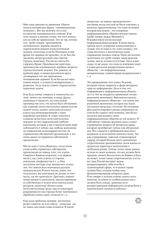 дискуссии по поводу президентского
Мне одна девушка из движения «Наши»                  послания, когда оно еще не было озвучено, я
сказала интересную фразу: «инновационные             высказал предположение, что одна из вещей,
печеньки.» Вот мы испечем это n-ное                  которая нам нужна – это ускорение
количество инновационных печенек. Я не               информационных обменов внутри страны.
хочу сказать в некоем случае, что этот подход        Грубо говоря, между Москвой и
сам по себе не правильный. Это не так, потому        Владивостоком колоссальный
что, грубо говоря, произведение                      информационный разрыв. Я имею ввиду,
потемкинских деревень является                       прежде всего, ускорение коммуникаций, я
определенной важной технологической                  думаю, что не один я эту идею подавал, эти
задачей, поскольку если бы Потемкин в свое           слова вылились в экзотическую идею
время эти деревни не произвел, то не был бы          сокращения часовых поясов. Идея достаточно
заключен австро-русский союз против                  экзотичная, но грубо говоря, такая реакция
Турции, возможно, Россия не смогла бы                лучше, чем ее полное отсутствие. Здесь я вам
удержать Крым. Производство престижа,                скажу то же самое, что одна из ключевых идей
производство потемкинских деревень является          в плане реальной модернизации нашего
самодостаточной задачей. Так давайте, по             общества – это информационная
крайней мере, в нашем российском кругу               модернизация, гуманитарная модернизация и
договоримся, что мы производим                       т. д.
потемкинские деревни. Если бы мы все-таки
ставим вопрос о сущности модернизации, о             Это прекращение того ужаса, безумия,
развитии, тогда нужно ставить определенные           который сейчас творится в сфере авторских
серьезные задачи.                                    прав на информацию. Дело в том, что
                                                     информация и информационные обмены -
Я не буду сейчас говорить о технологии, я в          это то, что не поддается привычной логике
этом ничего не понимаю, я скажу фразу,               рыночной экономики. Фактически начало
сказанную о нацистах, что нам нужно                  информационного общества – это конец той
производство того, что могло быть обозначено         рыночной экономики, которую мы знали
как зловещее интеллектуальное превосходство          последние несколько столетий. Но основные
нашей элиты, нашего интеллектуального                фигуранты мирового рынка совершенно не
класса над конкурирующими с нами                     хотели бы сдавать свои позиции, они будут
мировыми центрами. К этому относится                 пытаться реализовать схему
создание целостных интеллектуальных                  информационных обменов до последнего. И
доктрин за счет определенной свободы                 собственно главным оружием здесь служит
мышления, которая у нас в значительной мере          утрирование вопроса об авторском праве,
наблюдается и сейчас, как свобода мышления           который приобретает сейчас уже абсурдный
не отравленная политкорректностью, не                вид. Все слышали о требовании выплаты с
отравленная собственной пропагандой, а это           ветеранов за исполнение военных песен. Это
очень важно не травиться собственной                 уже утрирование, тяжелый гуманитарный
пропагандой.                                         террор, который больше всего напоминает
                                                     сопротивление средневековых цехов каким-то
Мы на днях в этом убедились, когда наши              процессам перехода к капитализму в
спецслужбы отравились собственной                    свободном рынке. Сейчас точно также рынок,
пропагандой по поводу того, что угроза               исходя из своей позиции, что все должно быть
Северного Кавказа вторична, а на первом              продано, ничего бесплатного не бывает и быть
месте у нас стоит угроза со стороны                  не может, точно также сопротивляется, и если
скинхедов, неофашистов и т. д. Они                   все таки Россия поставит задачу
последние полтора года занимались только             модернизировать себя хотя бы в
тем, что ловили всех возможных русских               гуманитарной сфере, то в нашей стране
националистов. В итоге мы все знаем, что             должна быть создана особая зона
получилось, мы находимся не далеко от того           функционирования авторских прав.
места, где все произошло. Другими словами            Я не говорю о полном отмене самого этого
некая трезвость мышления, аккумулирование            понятия, но какой-то особый режим здесь
из собственных и чужих интеллектуальных              должен быть создан, границы пути
ресурсов, поскольку обычно наша                      распространения информации должны быть в
интеллектуальная среда, при ее некоторой             значительной степени ослаблены.
разреженности она гораздо более чувственна в
обработке новых идей, сигналов и т. д.

Еще одна проблема, которая достаточно
редко ставится, но я ее озвучу, поскольку мы
не знаем, как наше слово отзовется. В одной


                                                12
 
