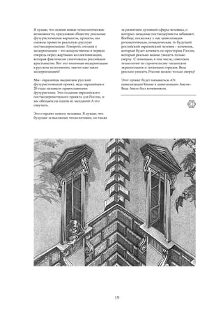 Я думаю, что освоив новые технологические          за развитием духовной сферы человека, о
возможности, предложив обществу реальные           которых западные постмодернисты забывают.
футуристические варианты, проекты, мы              Вообще, поскольку у нас цивилизация
сможем провести реальную русскую                   ризоматическая, номадическая, то будущий
постмодернизацию. Говорить сегодня о               российский евразийский человек – кочевник,
модернизации – это кощунственно в первую           который будет кочевать по просторам России,
очередь перед жертвами коллективизации,            который реально можно увидеть только
которая фактически уничтожила российское           сверху. С помощью, в том числе, советских
крестьянство. Вот это типичная модернизация        технологий по строительству гигантских
в русском исполнении, хватит нам таких             экранопланов и летающих городов. Ведь
модернизацией!                                     реально увидеть Россию можно только сверху!

Мы - евразийцы выдвигаем русский                   Этот проект будет называться «От
футуристический проект, ведь евразийцев в          цивилизации Каина к цивилизации Авеля».
20 годы называли православными                     Ведь Авель был кочевником.
футуристами. Это создание евразийского
постмодернистиского проекта для России, и
мы обещаем на одном из заседаний A его
озвучить.

Это и проект нового человека. Я думаю, что
будущее за высокими технологиями, но также




                                              19
 