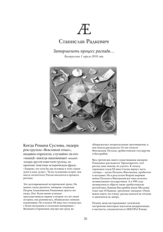 Станислав Радкевич
                         Затормозить процесс распада…
                                  Выступление 1 апреля 2010 года




                                                        обнаружились непреодолимые противоречия, и
Когда Романа Суслова, лидера                            она начала распадаться. От нее отошли
рок-группы «Вежливый отказ»,                            Финляндия, Польша, прибалтийские государства
недавно спросили, случайно ли его                       и Бессарабия.
«sound» иногда напоминает «sound»                       Весь третий век своего существования империи
лидера другой известной группы, он                      Романовых распадается. Предотвратить этот
произнес поистине историческую фразу:                   распад пока никому не удалось. К началу
«Здорово, что хотя бы два человека в этой стране        сороковых годов ХХ века Сталин вернул часть
дуют в одну дудку». Чутье художника острее, чем         «потерь» – куски Польши, Финляндии, прибалтов
мысль политолога: Россия находится в процессе           и молдаван. Но в результате Второй мировой
распада.                                                войны Польша и Финляндия все-таки остались
                                                        независимыми государствами. А в 1991 году
Это долговременный исторический тренд. На               независимость обрели также прибалтийские
наших глазах рушится империя, созданная                 республики, бывшая Бессарабия (ныне Молдова)
Петром Алексеевичем Романовым триста лет                плюс еще 10 бывших «регионов» империи. Очень
назад. Она более-менее успешно                          важно иметь это в виду: распад начался не сегодня
просуществовала первые и вторые сто лет своей           и закончится не завтра.
истории, она развивалась, обзаводилась новыми
владениями. Но в начале ХХ века она столкнулась         Почему меня настораживают логические
с более молодыми и сильными империями –                 построения некоторых идеологов модернизации,
Японией и Германией, внутри нее сразу же                в частности, специалистов из ИНСОРа? Я вижу


                                                   26
 
