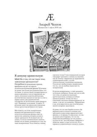 Андрей Чешов
                                Выступление 1 апреля 2010 года




                                                    озвучены только 5 этих направлений, которые
Я допущу крамольную                                 озвучивает президент, а почему не озвучены
мысль о том, что же такое тема,                     еще 25. Почему совершенно не затрагивается
                                                    гуманитарный аспект, а сугубо
заявленная президентом?                             технологические, технические инновации.
Потребность рожденная страной,                      Тогда встает вообще вопрос: модернизация
временем или же это просто                          что это, или же вообще нужна нам эта
                                                    модернизация.
политтехнологическая фишка? Я почему
то думаю, мне ближе рассуждения Павла, что
                                                    Я против модернизации, я тоже занимаюсь
это какая- то группа людей, которая пришла и
                                                    политикой, выборами. Я вижу как сам по себе
сказала президенту или его окружению: вы
                                                    этот тезис, его развитие поднимает
знаете, посыпалось качество рейтинговое,
                                                    протестную волну, которая усугубляет
количественные показатели еще как-то стоят у
                                                    процессы развала, потому что мы, к
первых наших двух руководителей
                                                    сожалению, медленно модернизироваться не
государства, но мы же видим, какие процессы
                                                    умеем, у нас все до основания. Реформаторы
идут. Например, голосование 14 марта. 79
                                                    у нас, если вернуться на два столетия назад,
регионов, какие там происходят изменения,
                                                    многие нехорошо заканчивали.
пошла протестная активность по стране.
                                                    Я думаю, что это идет борьба за власть. На
Мне кажется, что тезис модернизации,
                                                    вершине власти холодно и одиноко, под
выдвинутый президентом есть некая
                                                    президента нужна новая парадигма в свете
политтехнологическая фишка, ответ на
                                                    кризиса, и это фишка. К сожалению, это так,
протестное движение, которое сегодня в
                                                    но можно констатировать, что это она
стране зарождается. Если начать вот так
                                                    обществом востребована, вот мы сидим и
думать, то тогда становится более понятно,
                                                    полдня это все дело обсуждаем. Наверное, в
почему мы не можем договориться о том, что
                                                    обществе запрос и спрос на это есть. Если
такое модернизация. Тогда понятно, почему
                                                    перевести в практическую плоскость, нужно,


                                               28
 