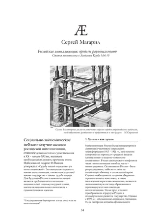 Сергей Магарил
             Российская интеллигенция: пределы рациональности
                           Статья подготовлена к Заседанию Клуба 1.04.10




                              Самые благотворные усилия политических перемен нередко сопровождаемы неудачами,
                                     когда образование гражданское не предуготовило к ним разум». М.Сперанский

Социально-экономическое                                    1. Хотели – как лучше

неблагополучие массовой                                    Интеллигенция России была инициатором и
российской интеллигенции,                                  активным участником социальной
                                                           трансформации 1917 – 1921 гг., результатом
ставшее доминантой ее существования                        которой стал переход от «русской модели
в ХХ – начале XXI вв., вызывает                            капитализма» к модели «советского
необходимость понять причины этого.                        социализма». В ходе гражданского конфликта
Нобелевский лауреат И.Павлов                               часть интеллигенции погибла; часть –
утверждал: «Судьбу наций определяет ум                     иммигрировала. Оставшаяся в России - была
интеллигентский». Это вынуждает признать:                  репрессирована, либо вытеснена на
какова интеллигенция, таково и государство;1               социальную обочину и стала аутсайдером.
каково государство – такова судьба народа.                 Однако необходимость создания оборонно-
Для будущего России основополагающей                       промышленного комплекса, а также
является проблема интеллигенции -                          насаждения марксизма-ленинизма, вызвали к
национальной социо-культурной элиты,                       жизни советскую систему образования и
носителя национального интеллекта и                        производную от нее советскую
гуманистических идеалов.                                   интеллигенцию. Это ее труд и талант
                                                           преобразовали аграрную России в
                                                           индустриально-развитое государство. Однако
1 Государственная бюрократия: кто ее учил, если не         с 1970-х г. обозначились признаки стагнации.
                                                           И, не смотря на догматы официального
интеллигенция?


                                                      34
 