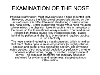 EXAMINATION OF THE NOSE Physical examination: Most physicians use a head-mounted light. However, because the light cannot be precisely aligned on the axis of vision, it is difficult to avoid shadowing in narrow areas (eg, nasal cavity). Better illumination results with a head-mounted convex mirror; the physician looks through a hole in the center of the mirror, so the illumination is always on-axis. The head mirror reflects light from a source (any incandescent light) placed behind the patient and slightly to one side and requires practice to use effectively. The nose is examined using a nasal speculum, which is held so that the 2 blades open in an anteroposterior (or slightly oblique) direction and do not press against the septum. The physician notes crusting, discharge, septal deviation or perforation; whether mucosa is erythematous, boggy, or swollen; and presence of polyps. The skin over the frontal and maxillary sinuses is examined for erythema and tenderness, suggesting sinus inflammation. 