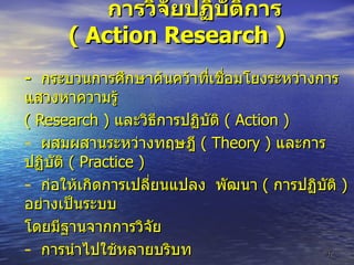 การวิจัยปฏิบัติการ  (  Action Research  )   -   กระบวนการศึกษาค้นคว้าที่เชื่อมโยงระหว่างการแสวงหาความรู้  (  Research  )  และวิธีการปฏิบัติ  (  Action  ) ผสมผสานระหว่างทฤษฎี  (  Theory  )  และการปฏิบัติ  (  Practice  ) ก่อให้เกิดการเปลี่ยนแปลง  พัฒนา  (  การปฏิบัติ  )  อย่างเป็นระบบ โดยมีฐานจากการวิจัย การนำไปใช้หลายบริบท 