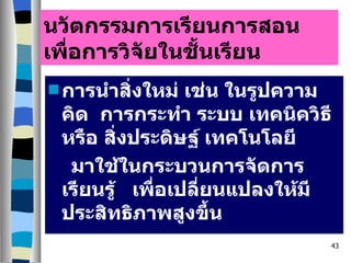 นวัตกรรมการเรียนการสอนเพื่อการวิจัยในชั้นเรียน การนำสิ่งใหม่ เช่น ในรูปความคิด  การกระทำ ระบบ เทคนิควิธีหรือ สิ่งประดิษฐ์ เทคโนโลยี  มาใช้ในกระบวนการจัดการเรียนรู้  เพื่อเปลี่ยนแปลงให้มีประสิทธิภาพสูงขึ้น 