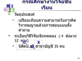 กรณีศึกษางานวิจัยชั้นเรียน วัตถุประสงค์ เปรียบเทียบความสามารถในการคิดวิจารณญาณด้วยการสอนแบบตั้งคำถาม ระเบียบวิธีวิจัยเชิงทดลอง  (  4  สัปดาห์  12  คาบ ) นิสิตป . ตรี สาขาบัญชี  35   คน O 1   X  O 2   
