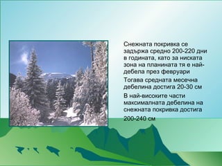 Снежната покривка се задържа средно 200-220 дни в годината, като за ниската зона на планината тя е най-дебела през февруари Тогава средната месечна дебелина достига 20-30 см В най-високите части максималната дебелина на снежната покривка достига 200-240 см   