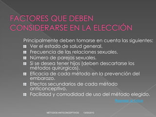 Principalmente deben tomarse en cuenta las siguientes:
   Ver el estado de salud general.
   Frecuencia de las relaciones sexuales.
   Número de parejas sexuales.
   Si se desea tener hijos (deben descartarse los
   métodos quirúrgicos).
   Eficacia de cada método en la prevención del
   embarazo.
   Efectos secundarios de cada método
   anticonceptivo.
   Facilidad y comodidad de uso del método elegido.
                                                Regresar al índice


         MÉTODOS ANTICONCEPTIVOS   13/05/2010
 