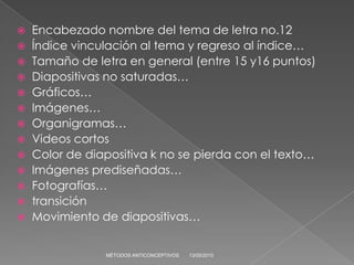  Encabezado nombre del tema de letra no.12
 Índice vinculación al tema y regreso al índice…
 Tamaño de letra en general (entre 15 y16 puntos)
 Diapositivas no saturadas…
 Gráficos…
 Imágenes…
 Organigramas…
 Videos cortos
 Color de diapositiva k no se pierda con el texto…
 Imágenes prediseñadas…
 Fotografías…
 transición
 Movimiento de diapositivas…


               MÉTODOS ANTICONCEPTIVOS   13/05/2010
 