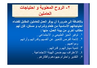 ‫٢- الروح المعنوية و احتياجات‬
                ‫العاملين‬
‫باإلضافة إلى ضرورة أن يوفر العمل للعاملين المقابل لقضاء‬
  ‫احتياجاتھم األساسية من طعام وشراب و مسكن، فإن لھم‬
                       ‫مطالب أخري من بيئة العمل، منھا :‬
                   ‫١. توفير ال ز الطبيعي و االجتماعي .‬
                         ‫اال ت ا‬        ‫١ ت ف الحيز الط‬
     ‫٢. إتاحة الفرص للتعبير عن أنفسھم وقدراتھم وآرائھم‬
                                            ‫ومواھبھم .‬
                             ‫٣. تنمية مھاراتھم و قدراتھم .‬
                               ‫ر ھم‬      ‫ي ھ ر ھم‬
               ‫٤. االعتراف بھم ضمن الھيئة االجتماعية .‬
                    ‫٥. التقدير واحترام جھودھم وأفكارھم .‬ ‫٥‬
 