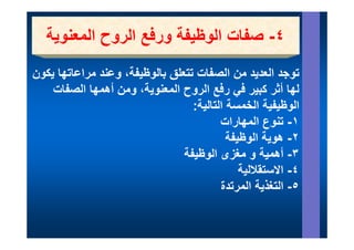 ‫ا و ي ور ع ا روح ا وي‬
   ‫٤- صفات الوظيفة ورفع الروح المعنوية‬
‫توجد العديد من الصفات تتعلق بالوظيفة، وعند مراعاتھا يكون‬
     ‫ن ا ا ا‬        ‫ل ال ظ فة‬        ‫ال فا‬           ‫ال‬
    ‫لھا أثر كبير ي رفع الروح المعنوية، ومن أھمھا الصفات‬
                                ‫ح‬      ‫في ع‬
                                  ‫الوظيفية الخمسة التالية:‬
                                         ‫١- وع المھارات‬
                                            ‫تنوع ا ھ را‬
                                           ‫٢- ھوية الوظيفة‬
                                ‫٣- أھمية و مغزى الوظيفة‬
                                              ‫٤- االستقاللية‬
                                         ‫التغذية المرتدة‬
                                         ‫٥- التغذ ة ال ت ة‬
 