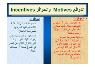 ‫الدوافع ‪ Motives‬والحوافز ‪Incentives‬‬
             ‫وا وا ز‬          ‫ا وا ع‬
                   ‫• الدوافع :-‬
                        ‫الد اف‬                          ‫• الحوافز :-‬
 ‫– مجموعة العوامل الداخلية‬         ‫– ھو تعويض مالي أو معنوي‬
    ‫النشطة والقوة الموجھة‬         ‫لل ظف قابل تقدي مستوى‬
                                  ‫للموظف مقابل تقديم ت ى‬
        ‫لتصرفات اإلنسان.‬          ‫أداء عالي في تنفيذ مسئوليات‬
                                                ‫ومھام وظيفته.‬
‫– أنه شعور و إحساس داخلي‬                ‫– بأنھا مجموعة العوامل‬
 ‫يحرك سلوك الفرد بھدف‬                ‫والمؤثرات الخارجية التي‬
‫تقليل التوتر الناتج عن نقص‬             ‫تثير الفرد و تدفعه ألداء‬
‫ي إشباع حاجه أو حاجات‬
                 ‫في ع‬                ‫األعمال الموكلة اليه على‬
                                     ‫ي ى‬           ‫و‬
                    ‫معينة.‬         ‫خير وجه عن طريق إشباع‬
                                       ‫حاجاته ورغباته المادية‬
                                                     ‫والمعنوية.‬
 