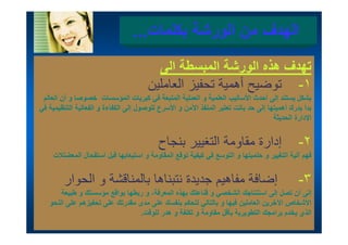 ‫الھدف من الورشة بكلمات...‬
                                         ‫تھدف ھذه الورشة المبسطة الى‬
                                           ‫ال‬
                                       ‫١- توضيح أھمية تحفيز العاملين‬
 ‫بشكل يستند إلى أ ث األساليب ل ل ة و العملية المتبعة في كبريات المؤسسات خصوصا و أن العالم‬
  ‫أ ل ل‬                          ‫ل‬         ‫ل أحدث أل ل العلمية ل ل ة ل ة ف‬                    ‫شل‬
‫بدأ يدرك أھميتھا إلى حد باتت تعتبر المنفذ اآلمن و األسرع للوصول إلى الكفاءة و الفعالية التنظيمية في‬
                                                                                     ‫اإلدارة الحديثة‬


                                           ‫إدارة مقاومة التغيير بنجاح‬                          ‫٢-‬
     ‫فھم آلية التغيير و حتميتھا و التوسع في كيفية توقع المقاومة و استيعابھا قبل استفحال المعضلالت‬


         ‫إضافة مفاھيم ديدة نتبناھا بال ناقشة و الحوار‬
          ‫بالمناقشة ال ا‬            ‫فاھي جديدة‬                                                 ‫٣-‬
       ‫إلى أن تصل إلى استنتاجك الشخصي و قناعتك بھذه المعرفة، و ربطھا بواقع مؤسستك و طبيعة‬
   ‫األشخاص اآلخرين العاملين فيھا و بالتالي لتحكم بنفسك على مدى مقدرتك على تحفيزھم على النحو‬
   ‫و‬     ‫ى يز م ى‬          ‫ى ى ر‬              ‫مب‬      ‫ين يھ ب ي‬             ‫رين‬     ‫ص‬
                                 ‫الذي يخدم برامجك التطويرية بأقل مقاومة و تكلفة و ھدر للوقت.‬
 