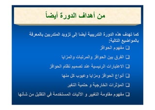 ‫من أھ اف ا ورة أيضا ً‬
                   ‫ن أھداف الدورة أي‬

      ‫كما تھدف ھذه الدورة التدريبية أيضا إلى تزويد المتدربين بالمعرفة‬
                                                     ‫بالمواضيع التالية:‬
                                                       ‫ب و يع ي‬
                                               ‫مفھوم الحوافز‬
                         ‫الفرق بين الحوافز والمرتبات والمزايا‬
                              ‫ل‬         ‫ل ف ل‬             ‫لف‬
                 ‫االعتبارات الرئيسية عند تصميم نظام الحوافز‬
                         ‫أنواع الحوافز ومزايا وعيوب كل منھا‬
                            ‫المؤثرات الخارجية و حتمية التغير‬
‫مفھوم مقاومة التغيير و اآلليات المستخدمة في ل قل ل من شأنھا‬
   ‫شأ‬    ‫ة ف التقليل‬      ‫ل‬     ‫آلل‬       ‫ق ة لغ‬         ‫ف‬
 