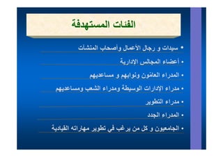 ‫الفئات المستھدفة‬
          ‫سيدات و رجال األعمال وأصحاب المنشآت‬    ‫•‬
                         ‫أعضا ال ال اإلدارية‬
                         ‫• أعضاء المجالس اإلدا ة‬
              ‫ھم‬
              ‫• المدراء العامون ونوابھم و مساعديھم‬
                         ‫ھم‬        ‫ّ‬
 ‫• مدراء اإلدارات الوسيطة ومدراء الشعب ومساعديھم‬
                                   ‫• مدراء التطوير‬
                                    ‫المدراء الجدد‬
                                    ‫• ال د اء ال دد‬
‫• الجامعيون و كل من يرغب في تطوير مھاراته القيادية‬
                       ‫ي‬
 