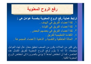 ‫ر ع ا روح ا وي‬
                  ‫رفع الروح المعنوية‬
       ‫ترتبط عملية رفع الروح المعنوية بخمسة عوامل ھي :‬
          ‫ال ن ة خ ة ا ل ھ‬               ‫ت ت ط ل ة ف ال‬
                         ‫١. ثقة أعضاء الفريق في الھدف .‬
                          ‫٢. ثقة أعضاء الفريق في القيادة .‬
                 ‫٣. ثقة أعضاء الفريق ي بعضھم البعض .‬
                   ‫ريق في ب ھم ب ض‬                         ‫.‬
                                ‫٤. الكفاءة التنظيمية للفريق .‬
    ‫٥. الحالة العاطفية والنفسية و الذھنية ألعضاء المجموعة .‬ ‫٥‬

‫تحقيق معدل عال ل ذ العوامل‬
‫وفي كثير ن ال االت ك ن ن الصعب ت ق ق ل ال لھذه ال ا ل‬
                                ‫ف كث من الحاالت يكون من ال‬
‫مجتمعة، إال أنه ال يلزم لرفع الروح المعنوية للفريق اكتمال ھذه‬
‫العناصر، ك ا أن انخفاض أ دھا ال يؤدي الض ة إلى انخفاض الروح‬
    ‫ال‬          ‫أحدھا ؤد بالضرورة إل‬               ‫كما‬       ‫ال نا‬
                                                ‫المعنوية الكلية .‬
 