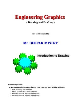 Engineering Graphics
                      ( Drawing and Drafting )



                          Edit and Compiled by




                     Mr. DEEPAK MISTRY


                                Introduction to Drawing




Course Objectives:
 After successful completion of this course, you will be able to:
 • Use drawing instruments
 • Read simple technical drawings
 • Prepare simple technical drawings
 • Analyze simple technical drawings
 