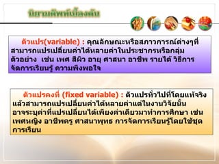 ตัวแปร (variable) :   คุณลักษณะหรือสภาวการณ์ต่างๆที่สามารถแปรเปลี่ยนค่าได้หลายค่าในประชากรหรือกลุ่มตัวอย่าง  เช่น เพศ สีผิว อายุ ศาสนา อาชีพ รายได้ วิธีการจัดการเรียนรู้ ความพึงพอใจ ตัวแปรคงที่  (fixed variable) :   ตัวแปรทั่วไปที่โดยแท้จริงแล้วสามารถแปรเปลี่ยนค่าได้หลายค่าแต่ในงานวิจัยนั้น อาจระบุค่าที่แปรเปลี่ยนได้เพียงค่าเดียวมาทำการศึกษา เช่น เพศหญิง อาชีพครู ศาสนาพุทธ การจัดการเรียนรู้โดยใช้ชุดการเรียน 