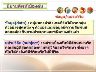 ข้อมูล / หน่วยวิจัย ข้อมูล (data)  :  กลุ่มของค่าสังเกตที่วัดได้จากกลุ่มตัวอย่างชุดหนึ่ง ๆ ตัวแปรและข้อมูลมีความสัมพันธ์สอดคล้องกันตามประเภทและชนิดของตัวแปร หน่วยวิจัย  (subject)  :  หน่วยเบื้องต้นที่มีลักษณะหรือคุณสมบัติสอดคล้องตามที่ผู้วิจัยสนใจศึกษา ซึ่งอาจเป็นได้ทั้งสิ่งที่มีชีวิตหรือไม่มีชีวิต 