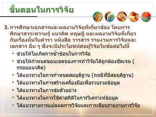 3. การศึกษาเอกสารและผลงานวิจัยที่เกี่ยวข้อง โดยการศึกษาสาระความรู้ แนวคิด ทฤษฎี และผลงานวิจัยที่เกี่ยวกับเรื่องนั้นในตำรา หนังสือ วารสาร รายงานการวิจัยและเอกสาร อื่น ๆ ซึ่งจะมีประโยชน์ต่อผู้วิจัยในข้อต่อไปนี้ ช่วยให้ไม่เกิดการซ้ำซ้อนในการวิจัย ช่วยให้กำหนดขอบเขตของการทำวิจัยได้ถูกต้องชัดเจน  ( กรอบแนวคิด ) ได้แนวทางในการกำหนดสมมุติฐาน  ( กรณีที่มีสมมุติฐาน ) ได้แนวทางในการสร้างเครื่องมือเพื่อรวบรวมข้อมูล ได้แนวทางในการสุ่มตัวอย่าง ได้แนวทางในการใช้ค่าสถิติในการวิเคราะห์ข้อมูล ได้แนวทางการแปลผลการวิจัยและการเขียนรายงานการวิจัย 