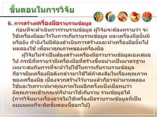 ก่อนที่จะดำเนินการรวบรวมข้อมูล ผู้วิจัยจะต้องทราบว่า จะใช้เครื่องมืออะไรในการเก็บรวบรวมข้อมูล และเครื่องมือนั้นมีหรือยัง ถ้ายังไม่มีต้องดำเนินการสร้างและนำเครื่องมือนั้นไป ทดลองใช้ เพื่อหาคุณภาพของเครื่องมือ    ผู้วิจัยไม่จำเป็นต้องสร้างเครื่องมือรวบรวมข้อมูลเองเสมอไป กรณีที่ทราบว่ามีเครื่องมือที่สร้างขึ้นอย่างเป็นมาตรฐานเหมาะสมกับการที่จะนำไปใช้ในการเก็บรวบรวมข้อมูล  ก็อาจยืมเครื่องมือดังกล่าวมาใช้ได้ถ้าสงสัยในเรื่องคุณภาพของเครื่องมือ เนื่องจากสร้างไว้นานแล้วก็อาจนำมาทดลองใช้และวิเคราะห์หาคุณภาพใหม่อีกครั้งหนึ่งเมื่อพบว่า มีคุณภาพเข้าเกณฑ์ก็นำมาใช้เก็บรวบ รวมข้อมูลได้   ( การวิจัยบางเรื่องอาจไม่ใช้เครื่องมือรวบรวมข้อมูลที่เป็นแบบแผนก็จะตัดขั้นตอนนี้ออกไป ) 6.  การสร้าง เครื่องมือ รวบรวมข้อมูล  