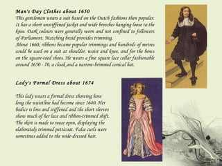 Man's Day Clothes about 1650 This gentleman wears a suit based on the Dutch fashions then popular. It has a short unstiffened jacket and wide breeches hanging loose to the knee. Dark colours were generally worn and not confined to followers of Parliament. Matching braid provides trimming.  About 1660, ribbons became popular trimmings and hundreds of metres could be used on a suit at shoulder, waist and knee, and for the bows on the square-toed shoes. He wears a fine square lace collar fashionable around 1650 - 70, a cloak and a narrow-brimmed conical hat. Lady's Formal Dress about 1674  This lady wears a formal dress showing how long the waistline had become since 1640. Her bodice is low and stiffened and the short sleeves show much of her lace and ribbon-trimmed shift. The skirt is made to wear open, displaying the elaborately trimmed petticoat. False curls were sometimes added to the wide-dressed hair. 