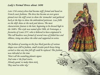 Lady's Formal Dress about 1690 Late 17th century dress had become stiff, formal and based on French court fashions. The dress has become an over-gown pinned over the stiff corset to show the 'stomacher' and gathered back at the hips to show the embroidered petticoat. Lace frills on the shift show at the neck and sleeves. The most characteristic feature is the hair, beginning to be dressed high in the 1680's. This style was named after Mlle. de Fontanges, a favourite of Louis XIV, who is believed to have originated it. This tall headress was formed of several rows of folded lace and ribbons, rising one above the other and supported on wires.  The fashion of wearing on the face black patches of various shapes was still in fashion, small circular patch-boxes being carried so that any that fell off could be replaced. This fashion was ridiculed at the time:  "Here's all the wandring planett signes And some o' the fixed starrs, Already gumd, to make them stick, They need no other sky." 