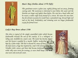 Man's Day Clothes about 1770 (left) This gentleman wears a plain coat, tightly fitting and cut away, forming curving tails. The waistcoat is shortened to just below the waist and the breeches are longer and tighter than before. His coat has a band collar and he wears a rather stiff stock instead of a cravat. He wears his own hair, but for formal occasions he would have a powdered wig, dressed high and tied at the back. Embroidery and trimming were no longer fashionable except for formal wear. Lady's Day Dress about 1780 This dress is typical of the simple countrified styles which became fashionable towards the end of the century. It is a 'redingote' or riding coat, modelled on a man's coat. The waist has become shorter and the bosom is padded by a muslin 'buffon' neckerchief and the hips by a 'false rump'. The hair is dressed in a mass of loose curls and the lady wears a huge hat inspired by a mid-17th century riding hat. Woollen cloth, cotton and linen had become fashionable materials, while silks were worn for evening, as were small hoops since wide ones were only worn for court. 