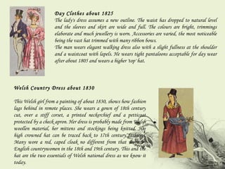 Day Clothes about 1825 The lady's dress assumes a new outline. The waist has dropped to natural level and the sleeves and skirt are wide and full. The colours are bright, trimmings elaborate and much jewellery is worn. Accessories are varied, the most noticeable being the vast hat trimmed with many ribbon bows. The man wears elegant walking dress also with a slight fullness at the shoulder and a waistcoat with lapels. He wears tight pantaloons acceptable for day wear after about 1805 and wears a higher 'top' hat. Welsh Country Dress about 1830 This Welsh girl from a painting of about 1830, shows how fashion lags behind in remote places. She wears a gown of 18th century cut, over a stiff corset, a printed neckerchief and a petticoat protected by a check apron. Her dress is probably made from Welsh woollen material, her mittens and stockings being knitted. Her high crowned hat can be traced back to 17th century fashions. Many wore a red, caped cloak no different from that worn by English countrywomen in the 18th and 19th century. This and the hat are the two essentials of Welsh national dress as we know it today. 