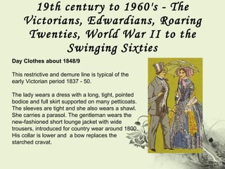 19th century to 1960's - The Victorians, Edwardians, Roaring Twenties, World War II to the Swinging Sixties Day Clothes about 1848/9  This restrictive and demure line is typical of the early Victorian period 1837 - 50.  The lady wears a dress with a long, tight, pointed bodice and full skirt supported on many petticoats. The sleeves are tight and she also wears a shawl. She carries a parasol. The gentleman wears the new-fashioned short lounge jacket with wide trousers, introduced for country wear around 1800. His collar is lower and  a bow replaces the starched cravat. 