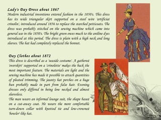 Lady's Day Dress about 1867  Modern industrial inventions entered fashion in the 1850's. This dress has its wide triangular skirt supported on a steel wire 'artificial crinolin', introduced around 1856 to replace the starched petticoats. The dress was probably stitched on the sewing machine which came into general use in the 1850's. The bright green owes much to the aniline dyes introduced at this period. The dress is plain with a high neck and long sleeves. The hat had completely replaced the bonnet. Day Clothes about 1872  This dress is described as a 'seaside costume'. A gathered 'overskirt' supported on a 'crinolette' makes the back the most important feature. The materials are light and the sewing machine has made it possible to attach quantities of pleated trimming. The jaunty hat perches on a huge bun probably made in part from false hair. Evening dresses only differed in being low necked and almost sleeveless.  The man wears an informal lounge suit, the shape based on a cut-away coat. He wears the more comfortable turn-down collar with knotted tie and low-crowned 'bowler'-like hat. 