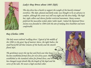 Lady's Day Dress about 1885 (left) This day dress has a bustle to support the weight of the heavily-trimmed overdress. The skirt, pleated and fairly wide, was thought to be an advance in comfort, although the corset was still very tight and the dress bulky. The high hat, tight collars and sleeves further restricted movement. Many women preferred the masculine-styled, plain 'tailor-made'. Indeed the Rational Dress Society was founded in 1880 with the aim of making dress healthier and more comfortable. Day Clothes 1896 The lady wears tailored 'walking dress'. Typical of the middle of the 1890's is the great 'leg-of-mutton' sleeve, the tight bodice, the small back frill (all that remains of the bustle) and the smooth flared skirt.  The gentleman wears the top hat and frock coat that have become established formal dress for over forty years. Black is established as the standard colour for formal dress, and little else has changed except details like the length of the lapel and the curve of the tails. He wears a high starched collar. 