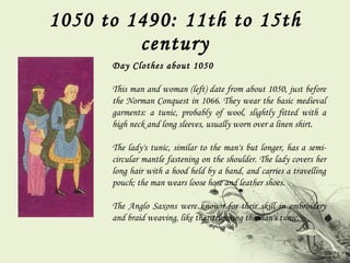 1050 to 1490: 11th to 15th century Day Clothes about 1050 This man and woman (left) date from about 1050, just before the Norman Conquest in 1066. They wear the basic medieval garments: a tunic, probably of wool, slightly fitted with a high neck and long sleeves, usually worn over a linen shirt.  The lady's tunic, similar to the man's but longer, has a semi-circular mantle fastening on the shoulder. The lady covers her long hair with a hood held by a band, and carries a travelling pouch; the man wears loose hose and leather shoes.  The Anglo Saxons were known for their skill in embroidery and braid weaving, like that trimming the man's tunic. 