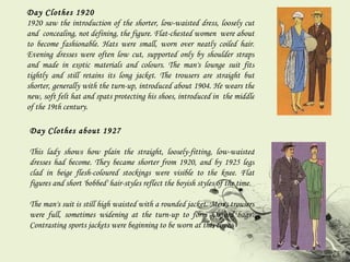 Day Clothes 1920 1920 saw the introduction of the shorter, low-waisted dress, loosely cut and  concealing, not defining, the figure. Flat-chested women  were about to become fashionable. Hats were small, worn over neatly coiled hair. Evening dresses were often low cut, supported only by shoulder straps and made in exotic materials and colours. The man's lounge suit fits tightly and still retains its long jacket. The trousers are straight but shorter, generally with the turn-up, introduced about 1904. He wears the new, soft felt hat and spats protecting his shoes, introduced in  the middle of the 19th century. Day Clothes about 1927 This lady shows how plain the straight, loosely-fitting, low-waisted dresses had become. They became shorter from 1920, and by 1925 legs clad in beige flesh-coloured stockings were visible to the knee. Flat figures and short 'bobbed' hair-styles reflect the boyish styles of the time.  The man's suit is still high waisted with a rounded jacket. Men's trousers were full, sometimes widening at the turn-up to form 'Oxford bags'. Contrasting sports jackets were beginning to be worn at this time. 