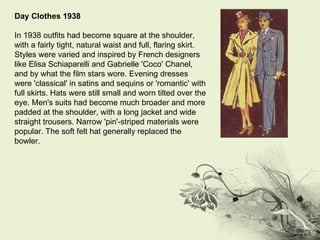 Day Clothes 1938 In 1938 outfits had become square at the shoulder, with a fairly tight, natural waist and full, flaring skirt. Styles were varied and inspired by French designers like Elisa Schiaparelli and Gabrielle 'Coco' Chanel, and by what the film stars wore. Evening dresses were 'classical' in satins and sequins or 'romantic' with full skirts. Hats were still small and worn tilted over the eye. Men's suits had become much broader and more padded at the shoulder, with a long jacket and wide straight trousers. Narrow 'pin'-striped materials were popular. The soft felt hat generally replaced the bowler. 