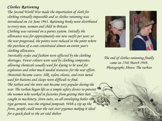 Clothes Rationing  The Second World War made the importation of cloth for clothing virtually impossible and so clothes rationing was introduced on 1st June 1941. Rationing books were distributed to every man, woman and child in Britain. Clothing was rationed on a points system. Initially the allowance was for approximately one new outfit per year; as the war progressed, the points were reduced to the point where the purchase of a coat constituted almost an entire year's clothing allowance.  Inevitably styles and fashion were affected by the clothing shortages. Fewer colours were used by clothing companies, allowing chemicals usually used for dyeing to be used for explosives and other much needed resources for the war effort. Materials became scarce. Silk, nylon, elastic, and even metal used for buttons and clasps were difficult to find.  The turban and the siren suit became very popular during the war. The turban began life as a simple safety device to prevent the women who worked in factories from getting their hair caught in machinery. Siren suits, an all-enveloping boiler suit type garment, was the original jumpsuit. With a zip up the front, people could wear the suit over pyjamas making it ideal for a quick dash to the air raid shelter. The end of clothes rationing finally came on 15th March 1949. Photographs Above: The turban 