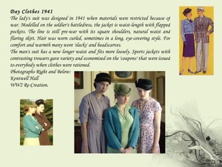 Day Clothes 1941  The lady's suit was designed in 1941 when materials were restricted because of war. Modelled on the soldier's battledress, the jacket is waist-length with flapped pockets. The line is still pre-war with its square shoulders, natural waist and flaring skirt. Hair was worn curled, sometimes in a long, eye-covering style. For comfort and warmth many wore 'slacks' and headscarves.  The man's suit has a new longer waist and fits more loosely. Sports jackets with contrasting trousers gave variety and economised on the 'coupons' that were issued to everybody when clothes were rationed. Photographs Right and Below:  Kentwell Hall WW2 Re-Creation. 
