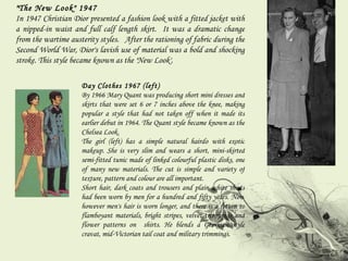 "The New Look" 1947 In 1947 Christian Dior presented a fashion look with a fitted jacket with a nipped-in waist and full calf length skirt.  It was a dramatic change from the wartime austerity styles.  After the rationing of fabric during the Second World War, Dior's lavish use of material was a bold and shocking stroke. This style became known as the 'New Look'. Day Clothes 1967 (left) By 1966 Mary Quant was producing short mini dresses and skirts that were set 6 or 7 inches above the knee, making popular a style that had not taken off when it made its earlier debut in 1964. The Quant style became known as the Chelsea Look.  The girl (left) has a simple natural hairdo with exotic makeup. She is very slim and wears a short, mini-skirted semi-fitted tunic made of linked colourful plastic disks, one of many new materials. The cut is simple and variety of texture, pattern and colour are all important.  Short hair, dark coats and trousers and plain white shirts had been worn by men for a hundred and fifty years. Now however men's hair is worn longer, and there is a return to flamboyant materials, bright stripes, velvet trimmings and flower patterns on  shirts. He blends a Georgian style cravat, mid-Victorian tail coat and military trimmings. 