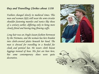 Day and Travelling Clothes about 1150 Fashion changed slowly in medieval times. This man and woman (left) still wear the semi-circular shoulder fastening mantles and tunics like those of a century earlier, differing only in being more closely fitted and having long flowing cuffs.  Long hair was an Anglo-Saxon fashion borrowed by the Normans, and the woman has hers braided into cloth-covered plaits beneath her hood. The man is dressed for travelling in a hooded fur cloak and pointed hat. He wears cloth bound leggings instead of hose. His feet are bare here, but some contemporary shoes were quite decorative. 