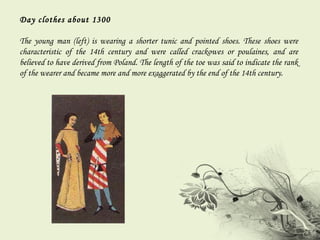 Day clothes about 1300 The young man (left) is wearing a shorter tunic and pointed shoes. These shoes were characteristic of the 14th century and were called crackowes or poulaines, and are believed to have derived from Poland. The length of the toe was said to indicate the rank of the wearer and became more and more exaggerated by the end of the 14th century. 