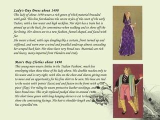 Lady's Day Dress about 1490 This lady of about 1490 wears a rich gown of thick material brocaded with gold. This line foreshadows the severe styles of the court of the early Tudors, with a low waist and high neckline. Her skirt has a train but is pinned up at the back  for convenience when walking and to show off the fur lining. Her sleeves are in a new fashion, funnel shaped, and faced with fur.  She wears a hood, with cape dangling like a curtain, front turned up and stiffened, and worn over a wired and jewelled undercap almost concealing her scraped back hair. Her shoes have very broad toes. Materials are rich and heavy, many imported from Flanders and Italy. Man's Day Clothes about 1490 This young man wears clothes in the 'Italian Fashion', much less enveloping than those those of his lady above. His doublet reaches only to his waist and is very tight, with slits on the chest and sleeves giving room to move and an opportunity for his fine shirt to be seen. His hose are tied to the waist with 'points' (laces) and and fasten in the front with a 'cod piece' (flap). For riding he wears protective leather stockings, and his shoes have broad toes. This style replaced peaked shoes in around 1480.  His short loose gown with long hanging sleeves is cut to hang open and show the contrasting facings. His hair is shoulder length and his flat hat has a jewelled rim. 