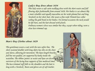 Lady's Day dress about 1634 This lady wears a soft satin walking dress with the short waist and full flowing skirt fashionable from around 1620. Her bodice is cut almost like a man's doublet and equally masculine are her wide-plumed hat and long 'lovelock' on her short hair. She wears a fine wide Flemish lace collar veiling the gold braid on her bodice. For formal occasions the neck would be left bare, and the hair dressed with jewels.  Ordinary women's dress was similar but they, except when riding, wore a close lace-trimmed cap. Man's Day Clothes about 1629 This gentleman wears a suit with the new softer line.  The short-waisted doublet with long skirts has slits on the chest and sleeve, allowing for movement. The knee-length breeches, full but not padded, are supported by hooks inside the waistline. The ribbon 'points' at waist and knee are decorative survivors of the lacing hose supports of late medieval times. The lace-trimmed ruff falls to the shoulders and the hair is long with a 'lovelock'. Boots and gloves are of soft leather. 