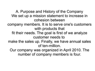 A. Purpose and History of the Company
  We set up a mission statement to increase in
                 cohesion between
company members. It is to serve one's customers
                 with products that
  fit their needs. The goal is first of we analyze
                customer needs to
make the sales up. Finally, we have annual sales
                    of ten-million.
 Our company was organized in April 2010. The
       number of company members is four.
 
