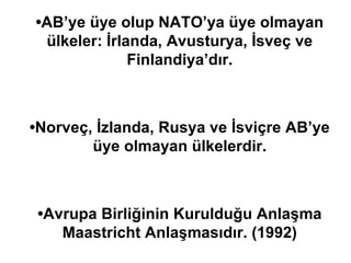 • AB’ye üye olup NATO’ya üye olmayan ülkeler: İrlanda, Avusturya, İsveç ve Finlandiya’dır. • Norveç, İzlanda, Rusya ve İsviçre AB’ye üye olmayan ülkelerdir. • Avrupa Birliğinin Kurulduğu Anlaşma Maastricht Anlaşmasıdır. (1992) 